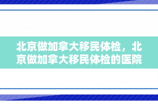 北京做加拿大移民体检，北京做加拿大移民体检的医院