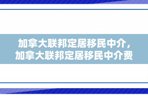 加拿大联邦定居移民中介，加拿大联邦定居移民中介费多少