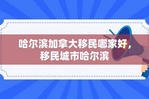 哈尔滨加拿大移民哪家好，移民城市哈尔滨