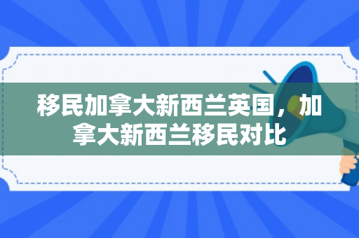 移民加拿大新西兰英国，加拿大新西兰移民对比