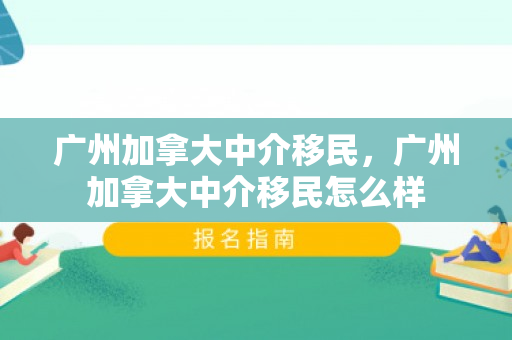 广州加拿大中介移民，广州加拿大中介移民怎么样