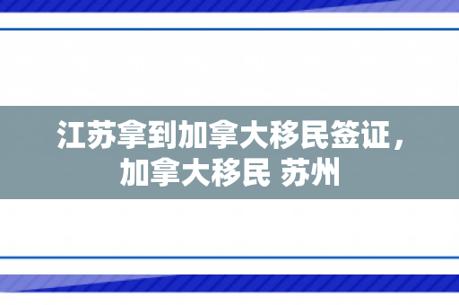 江苏拿到加拿大移民签证，加拿大移民 苏州