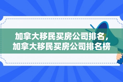 加拿大移民买房公司排名，加拿大移民买房公司排名榜
