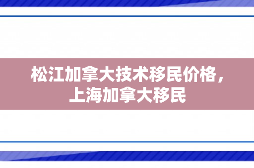 松江加拿大技术移民价格，上海加拿大移民