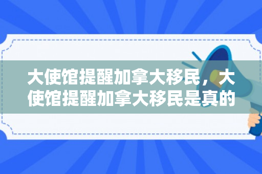 大使馆提醒加拿大移民，大使馆提醒加拿大移民是真的吗