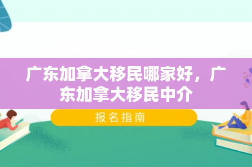 广东加拿大移民哪家好，广东加拿大移民中介
