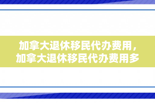 加拿大退休移民代办费用，加拿大退休移民代办费用多少