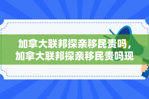 加拿大联邦探亲移民贵吗，加拿大联邦探亲移民贵吗现在