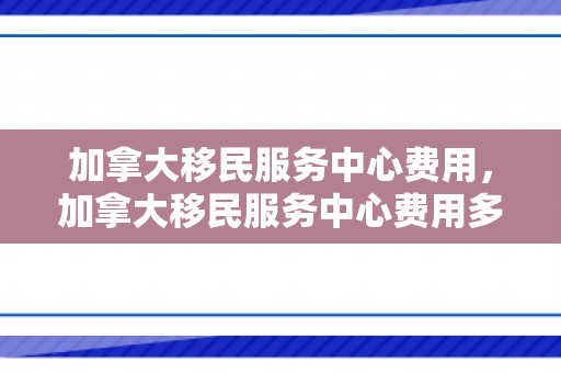 加拿大移民服务中心费用，加拿大移民服务中心费用多少