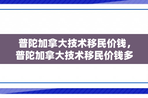 普陀加拿大技术移民价钱，普陀加拿大技术移民价钱多少