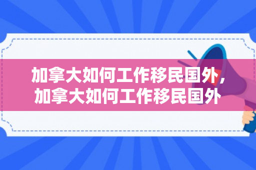 加拿大如何工作移民国外，加拿大如何工作移民国外