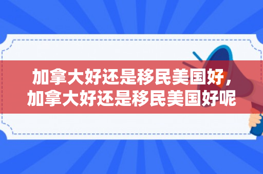 加拿大好还是移民美国好，加拿大好还是移民美国好呢