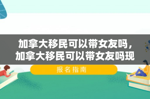 加拿大移民可以带女友吗，加拿大移民可以带女友吗现在