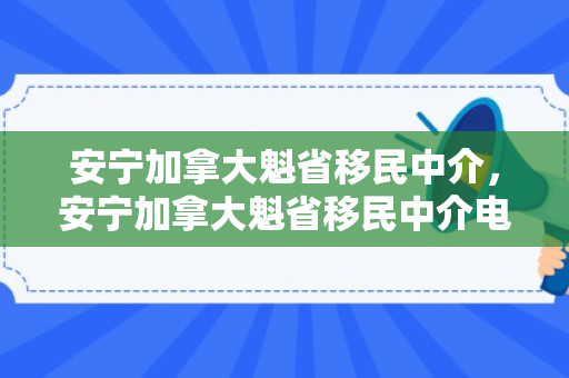 安宁加拿大魁省移民中介，安宁加拿大魁省移民中介电话