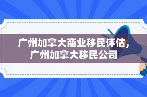 广州加拿大商业移民评估，广州加拿大移民公司