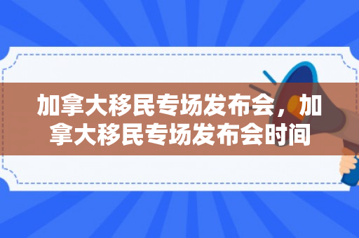 加拿大移民专场发布会，加拿大移民专场发布会时间