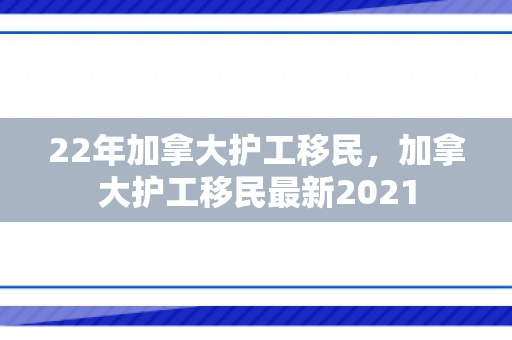22年加拿大护工移民，加拿大护工移民最新2021