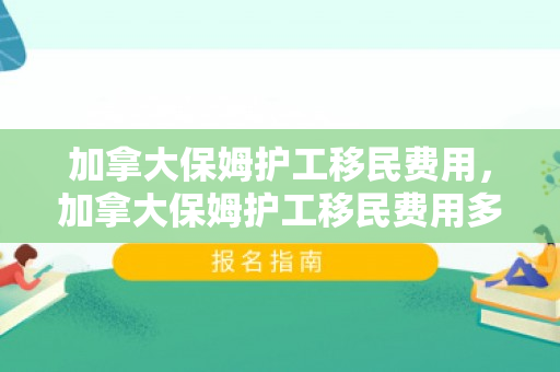 加拿大保姆护工移民费用，加拿大保姆护工移民费用多少