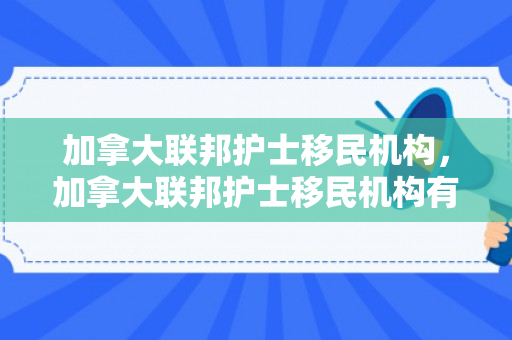 加拿大联邦护士移民机构，加拿大联邦护士移民机构有哪些