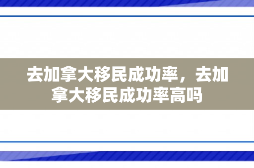 去加拿大移民成功率，去加拿大移民成功率高吗