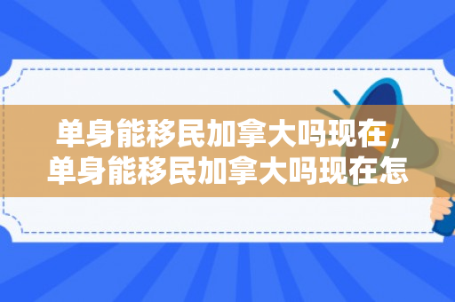 单身能移民加拿大吗现在，单身能移民加拿大吗现在怎么样