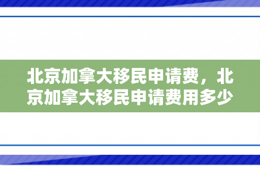 北京加拿大移民申请费，北京加拿大移民申请费用多少