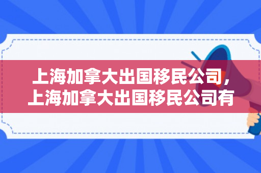 上海加拿大出国移民公司，上海加拿大出国移民公司有哪些