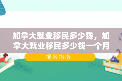 加拿大就业移民多少钱，加拿大就业移民多少钱一个月