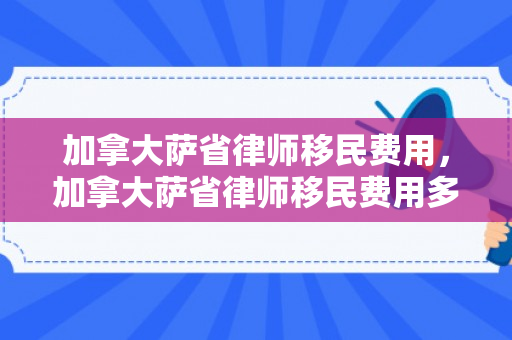 加拿大萨省律师移民费用，加拿大萨省律师移民费用多少