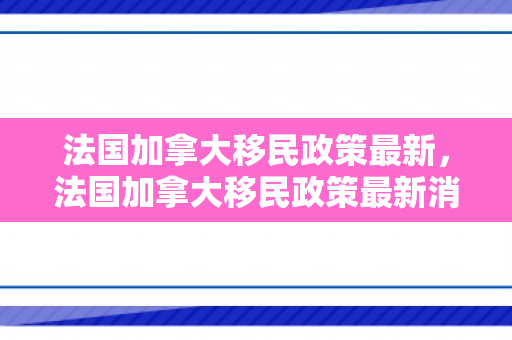 法国加拿大移民政策最新，法国加拿大移民政策最新消息