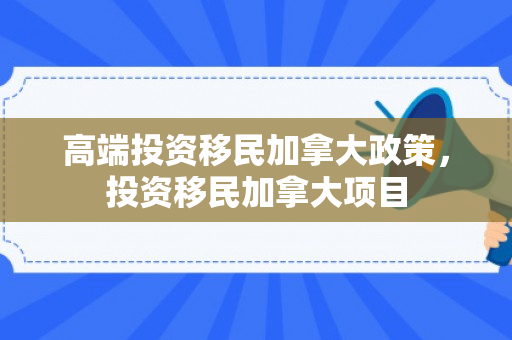 高端投资移民加拿大政策，投资移民加拿大项目