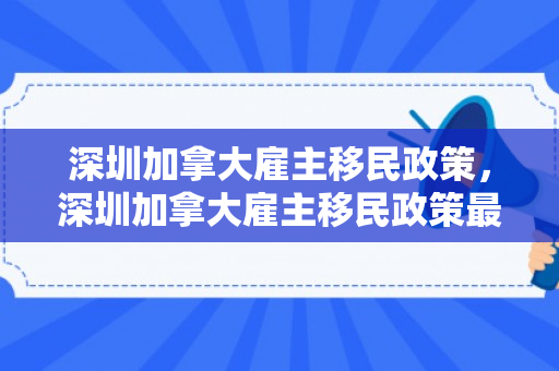 深圳加拿大雇主移民政策，深圳加拿大雇主移民政策最新