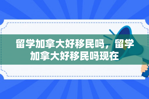 留学加拿大好移民吗，留学加拿大好移民吗现在