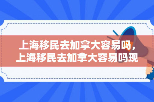 上海移民去加拿大容易吗，上海移民去加拿大容易吗现在