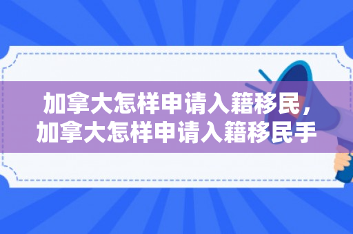 加拿大怎样申请入籍移民，加拿大怎样申请入籍移民手续
