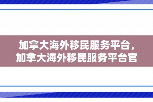 加拿大海外移民服务平台，加拿大海外移民服务平台官网
