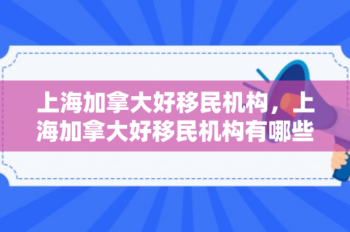 上海加拿大好移民机构，上海加拿大好移民机构有哪些