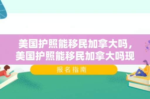 美国护照能移民加拿大吗，美国护照能移民加拿大吗现在