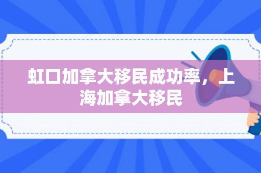 虹口加拿大移民成功率，上海加拿大移民
