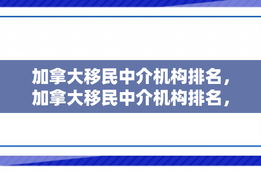 加拿大移民中介机构排名，加拿大移民中介机构排名，深度解析与评估