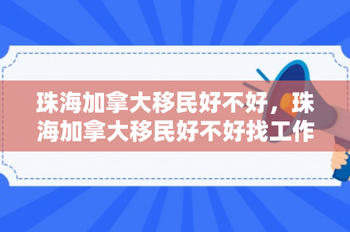 珠海加拿大移民好不好，珠海加拿大移民好不好找工作