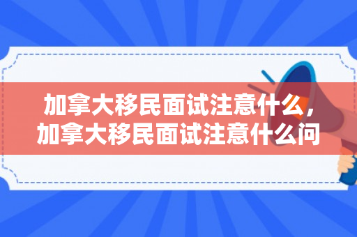 加拿大移民面试注意什么，加拿大移民面试注意什么问题
