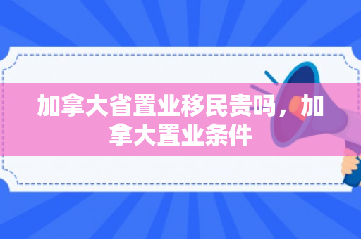 加拿大省置业移民贵吗，加拿大置业条件