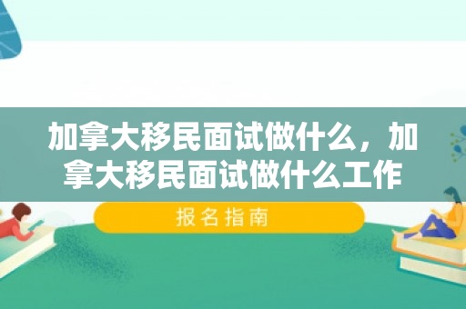 加拿大移民面试做什么，加拿大移民面试做什么工作