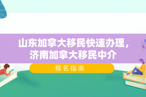 山东加拿大移民快速办理，济南加拿大移民中介