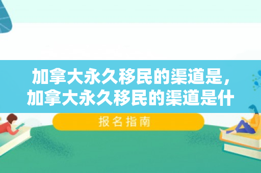 加拿大永久移民的渠道是，加拿大永久移民的渠道是什么