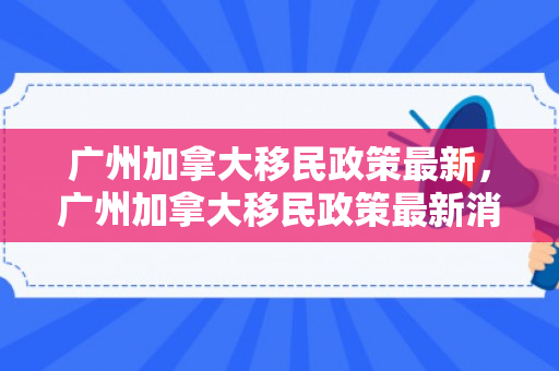 广州加拿大移民政策最新，广州加拿大移民政策最新消息