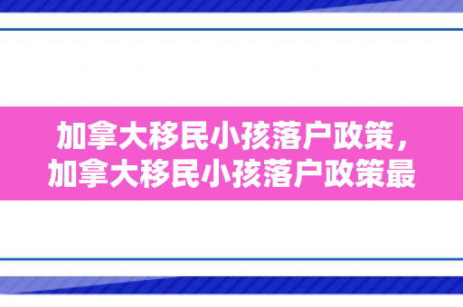 加拿大移民小孩落户政策，加拿大移民小孩落户政策最新