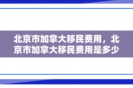北京市加拿大移民费用，北京市加拿大移民费用是多少