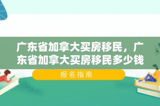 广东省加拿大买房移民，广东省加拿大买房移民多少钱